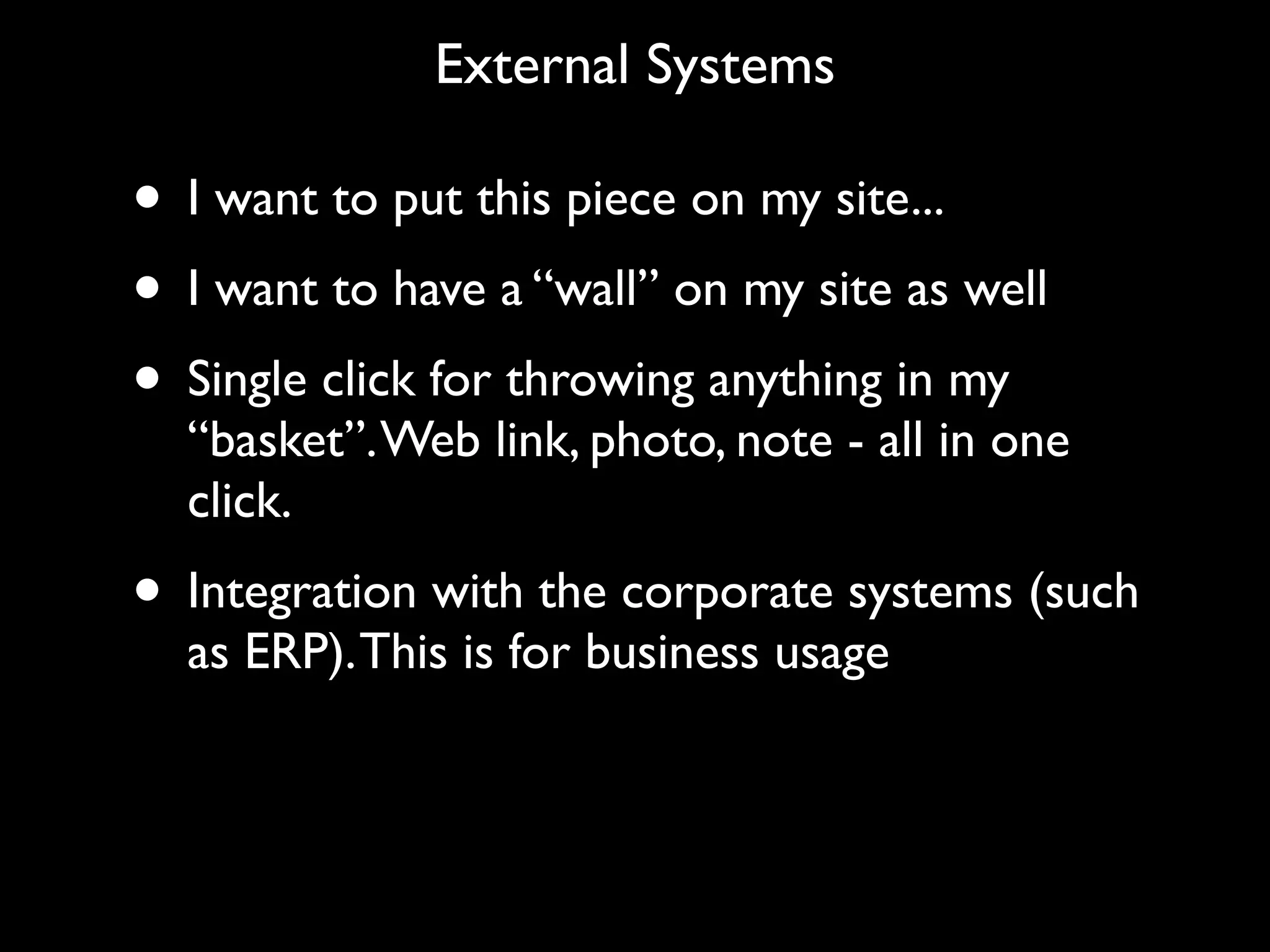 External Systems

• I want to put this piece on my site...
• I want to have a “wall” on my site as well
• Single click for throwing anything in my
  “basket”. Web link, photo, note - all in one
  click.
• Integration with the corporate systems (such
  as ERP). This is for business usage
 