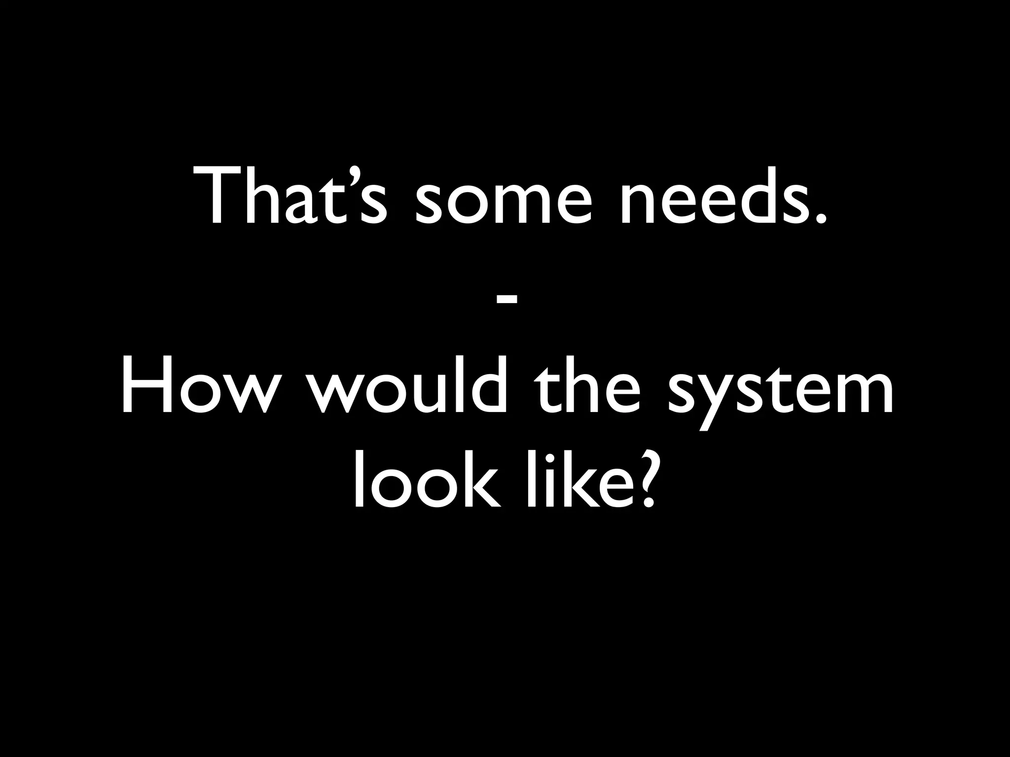 That’s some needs.
          -
How would the system
     look like?
 