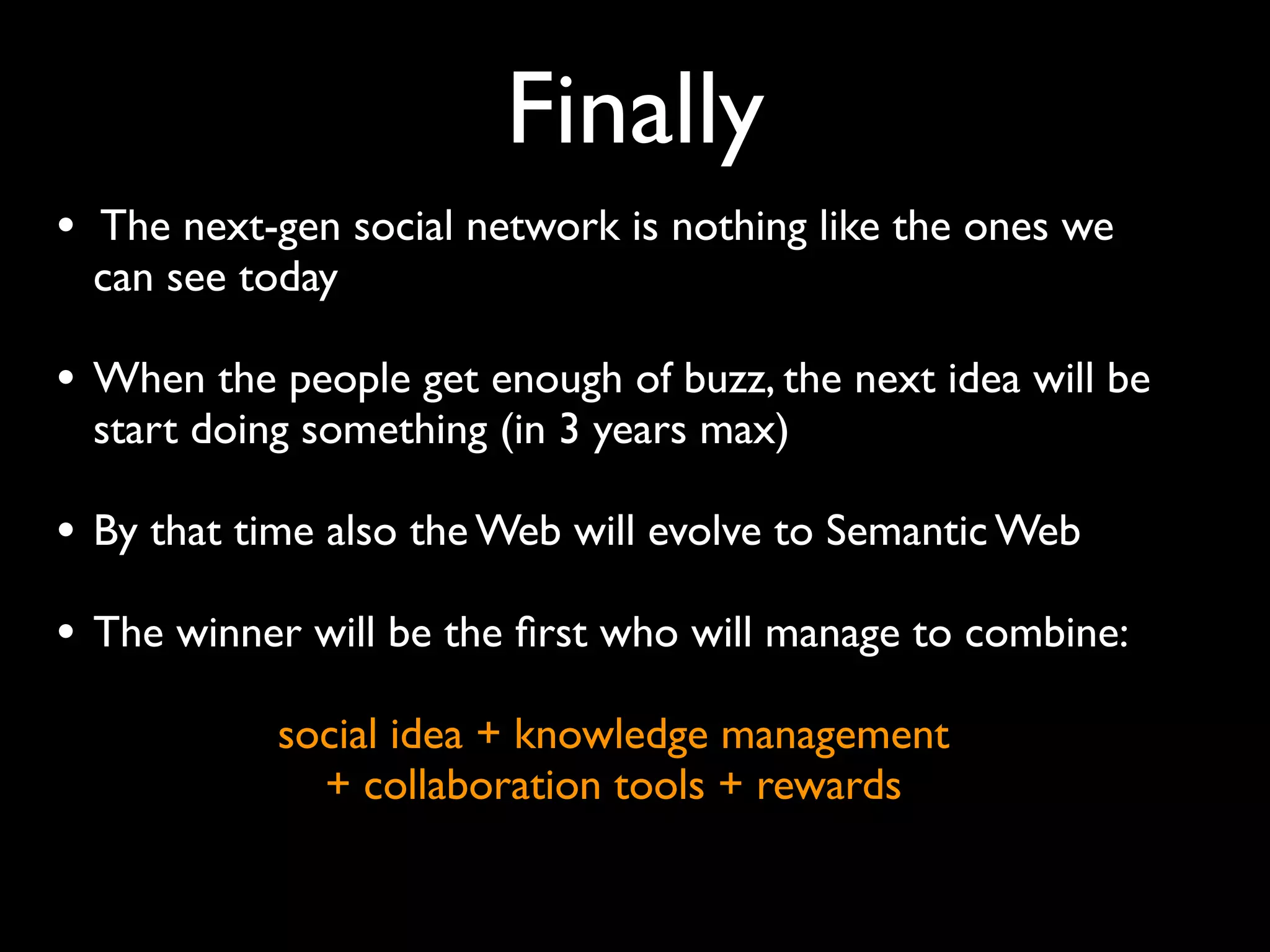 Finally
• The next-gen social network is nothing like the ones we
  can see today

• When the people get enough of buzz, the next idea will be
  start doing something (in 3 years max)

• By that time also the Web will evolve to Semantic Web
• The winner will be the ﬁrst who will manage to combine:
            social idea + knowledge management
              + collaboration tools + rewards
 