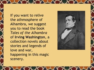 If you want to relive the athmosphere of Alhambra, we suggest you to read the book  Tales of the Alhambra  of  Irving Washington , a collection novels about stories and legends of love and war, happening in this magic scenery. 