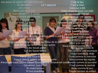 Cet amour Si violent Si fragile   Si tendre Si désespéré Cet amour Beau comme le jour Et mauvais comme le temps Quand le temps est mauvais Cet amour si vrai Cet amour si beau Si heureux Si joyeux CET AMOUR Et si dérisoire Tremblant de peur comme un enfant dans le noir Et si sûr de lui Comme un homme tranquille au milieu de la nuit Cet amour qui faisait peur aux autres Qui les faisait parler Qui les faisait blêmir Cet amour guetté Parce que nous le guettions Traqué blessé piétiné achevé nié oublié Parce que nous l’avons traqué blessé piétiné achevé nié oublié Cet amour tout entier Si vivant encore Et tout ensoleillé C’est le tien C’est le mien Celui qui a été Cette chose toujours nouvelle Et qui n’a pas changé Aussi vraie qu’une plante Aussi tremblante qu’un oiseau Aussi chaude aussi vivante que l’été Nous pouvons tous les deux Aller et revenir Nous pouvons oublier Et puis nous rendormir Nous réveiller souffrir vieillir Nous endormir encore Rêver à la mort Nous éveiller sourire et rire Et rajeunir Notre amour reste là Têtu comme une bourrique Vivant comme le désir Cruel comme la mémoire Bête comme les regrets Tendre comme le souvenir Froid comme le marbre Beau comme le jour Fragile comme un enfant 