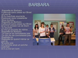 BARBARA Rappelle-toi Barbara Il pleuvait sans cesse sur Brest ce jour-là Et tu marchais souriante Épanouie ravie ruisselante Sous la pluie Rappelle-toi Barbara Il pleuvait sans cesse sur Brest Et je t'ai croisée rue de Siam Tu souriais Et moi je souriais de même Rappelle-toi Barbara Toi que je ne connaissais pas Toi qui ne me connaissais pas Rappelle-toi Rappelle-toi quand même ce jour-là N'oublie pas Un homme sous un porche s'abritait Et il a crié ton nom 