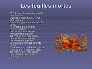 Les feuilles mortes   Oh! Je voudrais tant que tu te souviennes Des jours heureux où nous étions amis En ce temps-là la vie était plus belle, Et le soleil plus brûlant qu'aujourd'hui Les feuilles mortes se ramassent à la pelle Tu vois, je n'ai pas oublié... Les feuilles mortes se ramassent à la pelle, Les souvenirs et les regrets aussi Et le vent du nord les emporte Dans la nuit froide de l'oubli. Tu vois, je n'ai pas oublié La chanson que tu me chantais. 