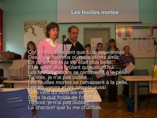 Les feuilles mortes Oh! Je voudrais tant que tu te souviennes Des jours heureux où nous étions amis En ce temps-là la vie était plus belle, Et le soleil plus brûlant qu'aujourd'hui Les feuilles mortes se ramassent à la pelle Tu vois, je n'ai pas oublié... Les feuilles mortes se ramassent à la pelle, Les souvenirs et les regrets aussi Et le vent du nord les emporte Dans la nuit froide de l'oubli. Tu vois, je n'ai pas oublié La chanson que tu me chantais. 
