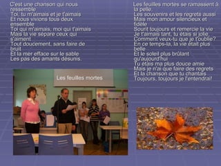 C'est une chanson qui nous ressemble Toi, tu m'aimais et je t'aimais Et nous vivions tous deux ensemble Toi qui m'aimais, moi qui t'aimais Mais la vie sépare ceux qui s'aiment Tout doucement, sans faire de bruit Et la mer efface sur le sable Les pas des amants désunis. Les feuilles mortes se ramassent à la pelle,  Les souvenirs et les regrets aussi  Mais mon amour silencieux et fidèle  Sourit toujours et remercie la vie  Je t'aimais tant, tu étais si jolie,  Comment veux-tu que je t'oublie?  En ce temps-la, la vie était plus belle  Et le soleil plus brûlant qu'aujourd'hui  Tu étais ma plus douce amie  Mais je n'ai que faire des regrets  Et la chanson que tu chantais  Toujours, toujours je l'entendrai!  Les feuilles mortes 