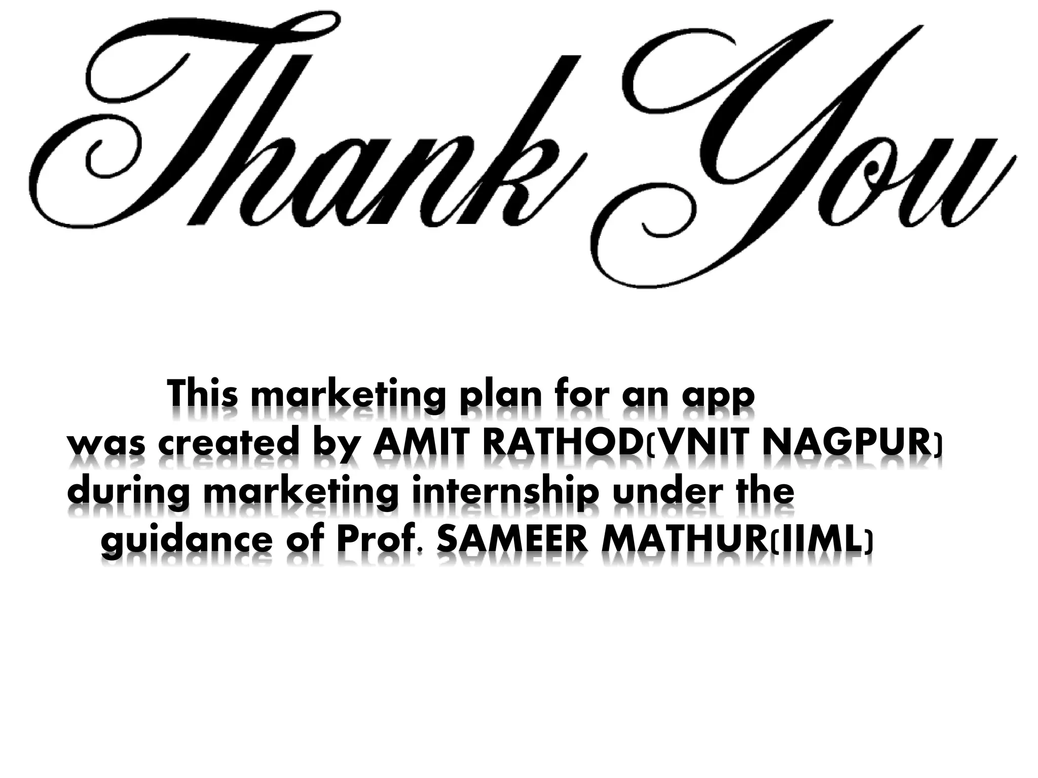 This marketing plan for an app
was created by AMIT RATHOD(VNIT NAGPUR)
during marketing internship under the
guidance of Prof. SAMEER MATHUR(IIML)
 