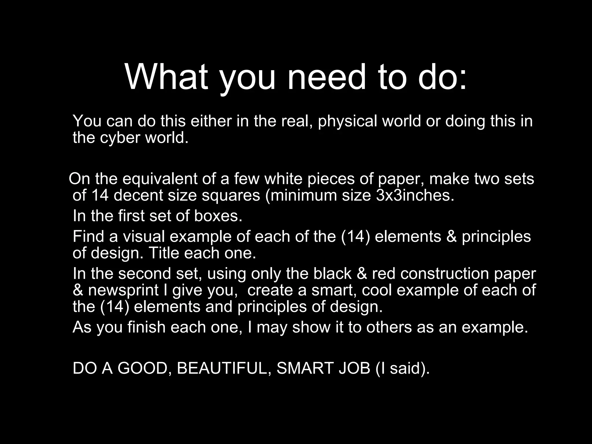What you need to do: You can do this either in the real, physical world or doing this in the cyber world.  On the equivalent of a few white pieces of paper, make two sets of 14 decent size squares (minimum size 3x3inches. In the first set of boxes.  Find a visual example of each of the (14) elements & principles of design. Title each one. In the second set, using only the black & red construction paper & newsprint I give you,  create a smart, cool example of each of the (14) elements and principles of design.  As you finish each one, I may show it to others as an example. DO A GOOD, BEAUTIFUL, SMART JOB (I said).  