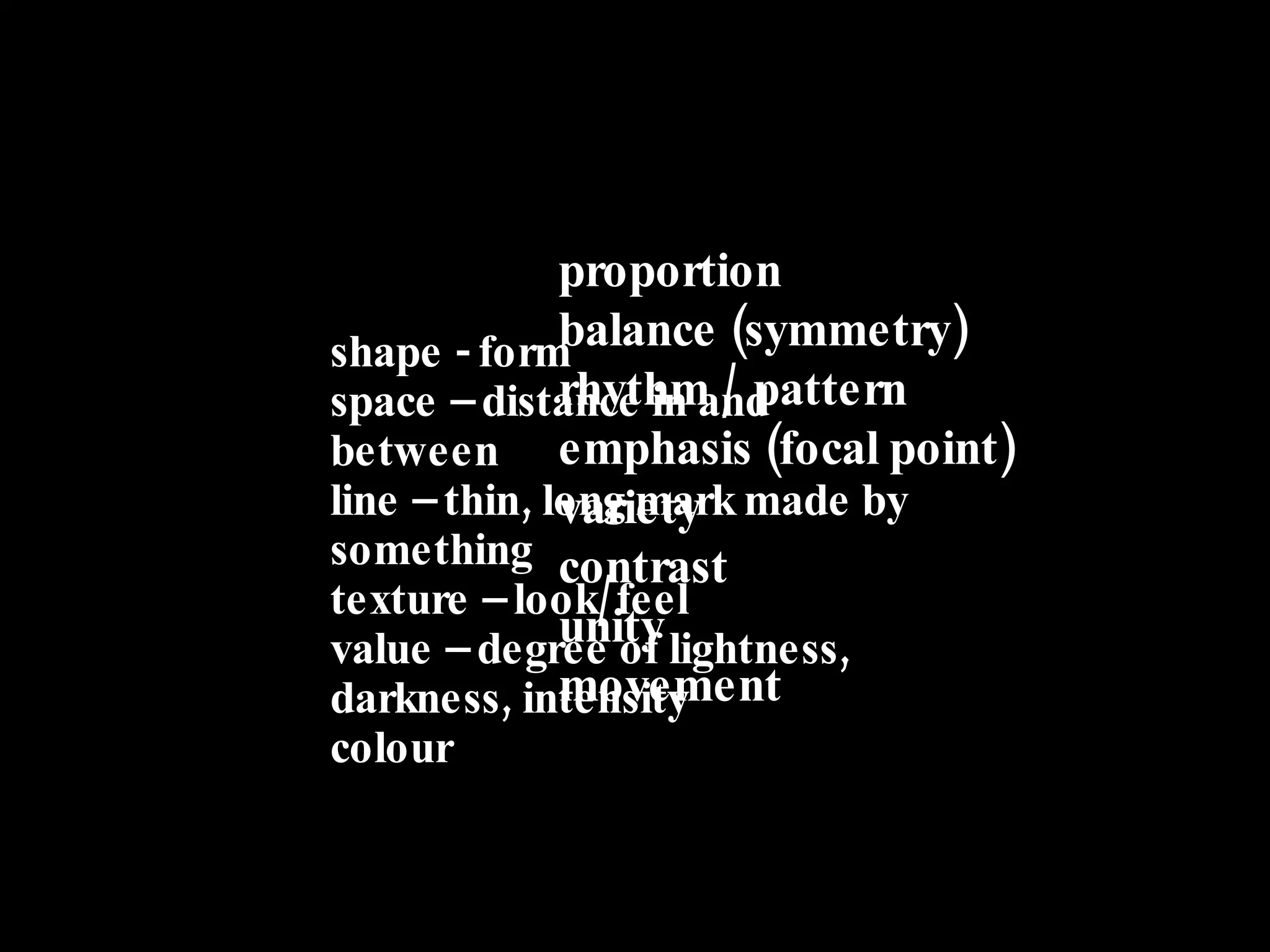 shape - form space – distance in and between line – thin, long mark made by something texture – look/feel value – degree of lightness, darkness, intensity colour proportion  balance (symmetry) rhythm / pattern emphasis (focal point) variety  contrast  unity  movement 