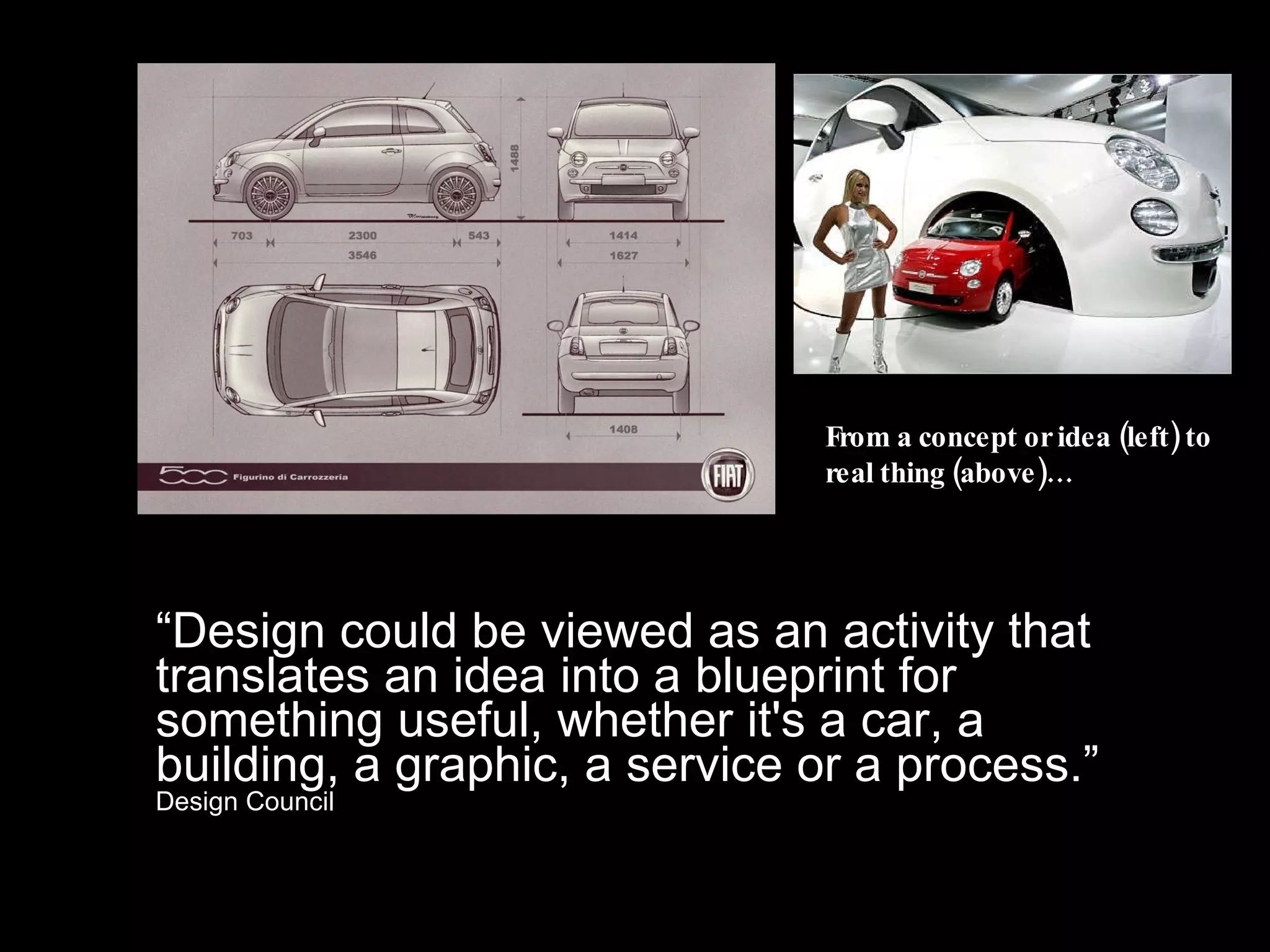 “ Design could be viewed as an activity that translates an idea into a blueprint for something useful, whether it's a car, a building, a graphic, a service or a process.”  Design Council From a concept or idea (left) to real thing (above)… 