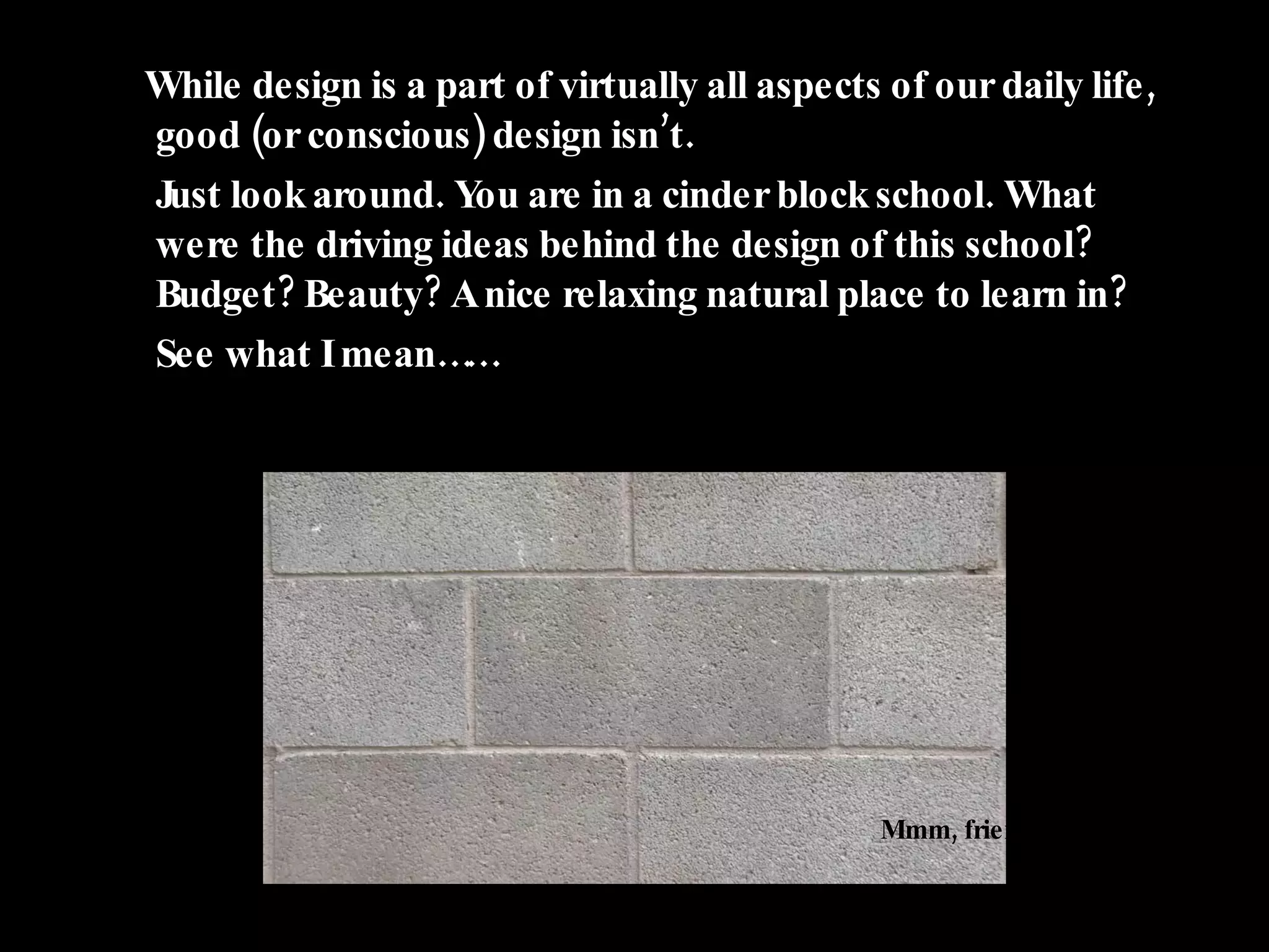 While design is a part of virtually all aspects of our daily life, good (or conscious) design isn’t. Just look around. You are in a cinder block school. What were the driving ideas behind the design of this school? Budget? Beauty? A nice relaxing natural place to learn in? See what I mean…… Mmm, friendly. 