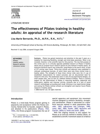 Journal of Bodywork and Movement Therapies (2007) 11, 106–110
Bodywork and
Journal of
Movement Therapies
LITERATURE REVIEW
The effectiveness of Pilates training in healthy
adults: An appraisal of the research literature
Lisa Marie Bernardo, Ph.D., M.P.H., R.N., H.F.I.Ã
University of Pittsburgh School of Nursing, 225 Victoria Building, Pittsburgh, PA 15261, 412 624-7637, USA
Received 13 July 2006; accepted 8 August 2006
KEYWORDS
Pilates;
Healthy adults;
Research options;
Literature review
Summary Pilates has gained momentum and attention in the past 5 years as a
modality for improving ﬂexibility, strength and mind–body awareness. What is not
revealed, however, is the scientiﬁc basis for this practice. The two-fold purpose of
this review was to (1) critically appraise published research on Pilates in healthy
adults and (2) propose future research options for this method in healthy adults. An
extensive literature search was conducted, using Pilates as the search word. A total
of 277 articles were found. Thirty-nine articles and abstracts were published in
refereed, professional journals, of which there were only three clinical trials in
healthy adults. The strengths of these three clinical trials were the (1) use of
established measurements for stated outcomes and (2) documented need for
research in this area. The weaknesses were (1) lack of true experimental designs, (2)
small sample sizes, and (3) lack of a deﬁned method of Pilates. There is cautious
support for the effectiveness of Pilates in improving ﬂexibility, abdominal and
lumbo-pelvic stability and muscular activity, primarily due to a lack of sound
research methodology surrounding each study. Utilizing a true experimental design
and stating the Pilates method utilized can strengthen and improve future Pilates
research in healthy adults.
& 2006 Elsevier Ltd. All rights reserved.
Introduction
Pilates is a mind–body ﬁtness program gaining in
popularity and acceptance within the ﬁtness com-
munity. Named after its founder, Joseph H. Pilates,
and detailed in his publications (Pilates, 1934,
1945), this ﬁtness program incorporates the use of
special apparatus and equipment into movement
routines designed to enhance ﬂexibility, strength,
and coordination. Pilates is advocated as a bene-
ﬁcial exercise method in adult populations (Rey-
neke, 1993; LaBrusciano and Lonergan, 1996;
Latey, 2001, 2002; Stanko, 2002; Muscolino and
Cipriani, 2003a, b; Smith and Smith, 2004).
With this ongoing interest in and support for
Pilates as an exercise method in healthy adults, an
established scientiﬁc framework based on evidence
ARTICLE IN PRESS
www.intl.elsevierhealth.com/journals/jbmt
1360-8592/$ - see front matter & 2006 Elsevier Ltd. All rights reserved.
doi:10.1016/j.jbmt.2006.08.006
ÃTel.: +1 412 624 7637; fax: +1 412 383 7293.
E-mail address: LBE100@pitt.edu.
 