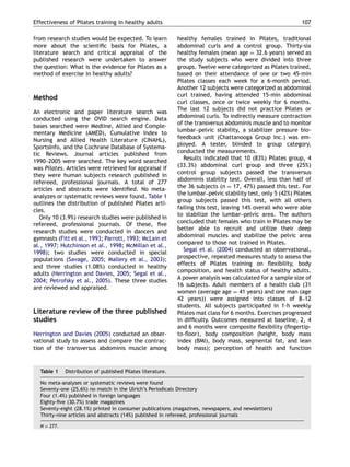 from research studies would be expected. To learn
more about the scientiﬁc basis for Pilates, a
literature search and critical appraisal of the
published research were undertaken to answer
the question: What is the evidence for Pilates as a
method of exercise in healthy adults?
Method
An electronic and paper literature search was
conducted using the OVID search engine. Data
bases searched were Medline, Allied and Comple-
mentary Medicine (AMED), Cumulative Index to
Nursing and Allied Health Literature (CINAHL),
SportsInfo, and the Cochrane Database of Systema-
tic Reviews. Journal articles published from
1990–2005 were searched. The key word searched
was Pilates. Articles were retrieved for appraisal if
they were human subjects research published in
refereed, professional journals. A total of 277
articles and abstracts were identiﬁed. No meta-
analyzes or systematic reviews were found. Table 1
outlines the distribution of published Pilates arti-
cles.
Only 10 (3.9%) research studies were published in
refereed, professional journals. Of these, ﬁve
research studies were conducted in dancers and
gymnasts (Fitt et al., 1993; Parrott, 1993; McLain et
al., 1997; Hutchinson et al., 1998; McMillan et al.,
1998); two studies were conducted in special
populations (Savage, 2005; Mallery et al., 2003);
and three studies (1.08%) conducted in healthy
adults (Herrington and Davies, 2005; Segal et al.,
2004; Petrofsky et al., 2005). These three studies
are reviewed and appraised.
Literature review of the three published
studies
Herrington and Davies (2005) conducted an obser-
vational study to assess and compare the contrac-
tion of the transversus abdominis muscle among
healthy females trained in Pilates, traditional
abdominal curls and a control group. Thirty-six
healthy females (mean age ¼ 32.6 years) served as
the study subjects who were divided into three
groups. Twelve were categorized as Pilates trained,
based on their attendance of one or two 45-min
Pilates classes each week for a 6-month period.
Another 12 subjects were categorized as abdominal
curl trained, having attended 15-min abdominal
curl classes, once or twice weekly for 6 months.
The last 12 subjects did not practice Pilates or
abdominal curls. To indirectly measure contraction
of the transversus abdominis muscle and to monitor
lumbar–pelvic stability, a stabilizer pressure bio-
feedback unit (Chattanooga Group Inc.) was em-
ployed. A tester, blinded to group category,
conducted the measurements.
Results indicated that 10 (83%) Pilates group, 4
(33.3%) abdominal curl group and three (25%)
control group subjects passed the transversus
abdominis stability test. Overall, less than half of
the 36 subjects (n ¼ 17, 47%) passed this test. For
the lumbar–pelvic stability test, only 5 (42%) Pilates
group subjects passed this test, with all others
failing this test, leaving 14% overall who were able
to stabilize the lumbar–pelvic area. The authors
concluded that females who train in Pilates may be
better able to recruit and utilize their deep
abdominal muscles and stabilize the pelvic area
compared to those not trained in Pilates.
Segal et al. (2004) conducted an observational,
prospective, repeated measures study to assess the
effects of Pilates training on ﬂexibility, body
composition, and health status of healthy adults.
A power analysis was calculated for a sample size of
16 subjects. Adult members of a health club (31
women (average age ¼ 41 years) and one man (age
42 years)) were assigned into classes of 8–12
students. All subjects participated in 1-h weekly
Pilates mat class for 6 months. Exercises progressed
in difﬁculty. Outcomes measured at baseline, 2, 4
and 6 months were composite ﬂexibility (ﬁngertip-
to-ﬂoor), body composition (height, body mass
index (BMI), body mass, segmental fat, and lean
body mass); perception of health and function
ARTICLE IN PRESS
Table 1 Distribution of published Pilates literature.
No meta-analyses or systematic reviews were found
Seventy-one (25.6%) no match in the Ulrich’s Periodicals Directory
Four (1.4%) published in foreign languages
Eighty-ﬁve (30.7%) trade magazines
Seventy-eight (28.1%) printed in consumer publications (magazines, newspapers, and newsletters)
Thirty-nine articles and abstracts (14%) published in refereed, professional journals
N ¼ 277.
Effectiveness of Pilates training in healthy adults 107
 