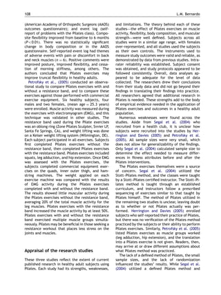 (American Academy of Orthopedic Surgeons (AAOS)
outcomes questionnaire); and event log (self-
report of problems with the Pilates class). Compo-
site ﬂexibility improved from baseline to 6 months
ðPo0:01Þ. There was no statistically signiﬁcant
change in body composition or in the AAOS
questionnaire. Self-reported event log had themes
of adverse events with pain or discomfort in back
and neck muscles ðn ¼ 6Þ. Positive comments were
improved posture, improved ﬂexibility, and cessa-
tion of morning stiffness, among others. The
authors concluded that Pilates exercises may
improve truncal ﬂexibility in healthy adults.
Petrofsky et al., (2005) conducted an observa-
tional study to compare Pilates exercises with and
without a resistance band, and to compare these
exercises against those performed with commercial
exercise equipment. Six healthy subjects, four
males and two females, (mean age ¼ 25.3 years)
were enrolled. Muscle activity was measured during
the exercises with electromyogram (EMG), and this
technique was validated in other studies. The
resistance band used during the Pilate exercises
was an oblong ring (Zone Pilates Sculpter, Svvier LP,
Santa Fe Springs, CA), and weight lifting was done
on a Keiser weight lifting system (Wilmington, DE).
Each subject participated in all exercises. Subjects
ﬁrst completed Pilates exercises without the
resistance band, then completed Pilates exercises
with the resistance band. Pilates exercises included
squats, leg adduction, and hip extension. Once EMG
was assessed with the Pilates exercises, the
subjects completed commercial equipment exer-
cises on the quads, inner outer thigh, and ham-
string machines. The weight applied on each
exercise machine was compared with the results
of EMG activity during the Pilates exercises
completed with and without the resistance band.
The results showed little muscular activity during
the Pilates exercises without the resistance band,
averaging 20% of the total muscle activity for the
leg muscles. Pilates exercises with the resistance
band increased the muscle activity by at least 50%.
Pilates exercises with and without the resistance
band exercised multiple muscle groups simulta-
neously. Pilates may be beneﬁcial in those seeking a
resistance workout that places less stress on the
joints and muscles.
Appraisal of the research studies
These three studies reﬂect the extent of current
published research in healthy adult subjects using
Pilates. Each study had its strengths, weaknesses,
and limitations. The theory behind each of these
studies—the effect of Pilates exercises on muscle
activity, ﬂexibility, body composition, and muscular
strength—were well deﬁned. Subjects across all
studies were in a similar age range, with females
over-represented, and all studies used the subjects
as their own controls. The instruments used to
measure study outcomes were valid and reliable, as
demonstrated by data from previous studies. Intra-
rater reliability was established. Subject consent
was obtained, and study protocols appeared to be
followed consistently. Overall, data analyses ap-
peared to be adequate for the level of data
collected. The researchers drew their conclusions
from their study data and did not go beyond their
ﬁndings in translating their ﬁndings into practice.
All researchers agreed that additional research in
Pilates is needed. These strengths add to the body
of empirical evidence needed in the application of
Pilates exercises and outcomes in a healthy adult
population.
Numerous weaknesses were found across the
studies. Aside from Segal et al. (2004) who
recruited from a health club, it is unclear how
subjects were recruited into the studies by Her-
rington and Davies (2005) and Petrofsky et al.
(2005). All sample sizes were very small, which
does not allow for generalizability of the ﬁndings.
Only Segal et al. (2004) calculated sample size to
determine the effect needed to measure differ-
ences in ﬁtness attributes before and after the
Pilates interventions.
The Pilates exercises themselves were a source
of concern. Segal et al. (2004) utilized the
Stott–Pilates method, and the classes were taught
by a Stott–Pilates certiﬁed instructor. The Stott–Pi-
lates method is taught through an established
curriculum, and instructors follow a prescribed
sequencing of exercises similar to that taught by
Pilates himself. The method of Pilates utilized in
the remaining two studies is unclear, leaving doubt
as to whether or not Pilates actually was per-
formed. Herrington and Davies (2005) enrolled
subjects who self-reported their practice of Pilates,
but there was no veriﬁcation of the Pilates method
practiced by the subjects or their ability to perform
Pilates exercises. Similarly, Petrofsky et al. (2005)
listed Pilates exercises as muscle groups worked
(leg adduction, hip extension), and the translation
into a Pilates exercise is not given. Readers, then,
may arrive at or draw different assumptions about
what Pilates method was practiced.
The lack of a deﬁned method of Pilates, the small
sample sizes, and the lack of randomization
inﬂuenced the studies’ results. While Segal et al.
(2004) utilized a deﬁned Pilates method and
ARTICLE IN PRESS
L.M. Bernardo108
 