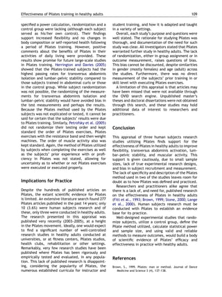 speciﬁed a power calculation, randomization and a
control group were lacking (although each subject
served as his/her own control). Their ﬁndings
support increased ﬂexibility and no changes in
body composition or self-reported health following
a period of Pilates training. However, positive
comments about the beneﬁts of Pilates in their
activities of daily living were provided. These
results show promise for future large-scale studies
in Pilates training. Herrington and Davies (2005)
showed that the Pilates-trained subjects had the
highest passing rates for transversus abdominis
isolation and lumbar–pelvic stability compared to
those subjects trained in abdominal curls or those
in the control group. While subject randomization
was not possible, the randomizing of the measure-
ments for transversus abdominis isolation and
lumbar–pelvic stability would have avoided bias in
the test measurements and perhaps the results.
Because the Pilates method used by the Pilates
subjects was not explicated or tested, it cannot be
said for certain that the subjects’ results were due
to Pilates training. Similarly, Petrofsky et al. (2005)
did not randomize their testing order and kept
standard the order of Pilates exercises, Pilates
exercises with the resistance band and then weight
machines. The order of muscle activity also was
kept standard. Again, the method of Pilates utilized
by subjects when completing the exercises as well
as the subjects’ prior experience with or proﬁ-
ciency in Pilates was not stated, allowing for
uncertainty as to whether or not Pilates exercises
were executed or executed properly.
Implications for Practice
Despite the hundreds of published articles on
Pilates, the extant scientiﬁc evidence for Pilates
is limited. An extensive literature search found 277
Pilates articles published in the past 14 years; only
10 (3.6%) were human subjects research and of
these, only three were conducted in healthy adults.
The research presented in this appraisal was
published very recently (2003–2005), at a height
in the Pilates movement. Ideally, one would expect
to ﬁnd a signiﬁcant number of well-controlled
research studies in healthy adults conducted at
universities, or at ﬁtness centers, Pilates studios,
health clubs, rehabilitation or other settings.
Remarkably, very few research studies have been
published where Pilates has been rigorously and
empirically tested and evaluated, in any popula-
tion. This lack of published research is disappoint-
ing, considering the popularity of Pilates, the
numerous established curricula for instructor and
student training, and how it is adapted and taught
in a variety of settings.
Overall, each study’s purpose and questions were
well stated. The rationale for studying Pilates was
thorough, and documentation of the need for such
study was clear. All investigators stated that Pilates
warranted further study in healthy adults. The lack
of randomization, either in group assignment or in
outcome measurement, raises questions of bias.
This bias cannot be discounted, despite similarities
in gender (mostly females) and age (adult) across
the studies. Furthermore, there was no direct
measurement of the subjects’ prior training in or
skill level with executing Pilates exercises.
A limitation of this appraisal is that articles may
have been missed that were not available through
the OVID search engine. Unpublished master’s
theses and doctoral dissertations were not obtained
through this search, and these studies may hold
additional data of interest to researchers and
practitioners.
Conclusion
This appraisal of three human subjects research
studies utilizing Pilates ﬁnds support for the
effectiveness of Pilates in healthy adults to improve
ﬂexibility, transversus abdominis activation, lum-
bar–pelvic stability, and muscular activity. This
support is given cautiously, due to small sample
sizes, lack of true experimental research designs,
and bias in subject recruitment and measurement.
The lack of speciﬁcity and description of the Pilates
method used in two of the studies leaves room for
doubt as to how Pilates was deﬁned and practiced.
Researchers and practitioners alike agree that
there is a lack of, and need for, published research
on the effectiveness of Pilates in healthy adults
(Fitt et al., 1993; Brown, 1999; Stone, 2000; Lange
et al., 2000). Human subjects research must be
conducted with Pilates to establish an evidence
base for its practice.
Well-designed experimental studies that rando-
mize subjects, utilize a control group, deﬁne the
Pilate method utilized, calculate statistical power
and sample size, and using valid and reliable
methods to measure outcomes, would build a body
of scientiﬁc evidence of Pilates’ efﬁcacy and
effectiveness in practice with healthy adults.
References
Brown, S., 1999. Pilates: man or method. Journal of Dance
Medicine and Science 3 (4), 137–138.
ARTICLE IN PRESS
Effectiveness of Pilates training in healthy adults 109
 