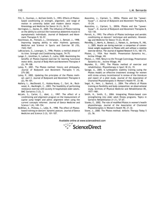 Fitt, S., Sturman, J., McClain-Smith, S., 1993. Effects of Pilates-
based conditioning on strength, alignment, and range of
motion in university ballet and modern dance majors.
Kinesiology and Medicine for Dance 16 (1), 36–51.
Herrington, L., Davies, R., 2005. The inﬂuence of Pilates training
on the ability to contract the transversus abdominis muscle in
asymptomatic individuals. Journal of Bodywork and Move-
ment Therapies 9, 52–57.
Hutchinson, M., Tremain, L., Christiansen, J., Beitzel, J., 1998.
Improving leaping ability in elite rhythmic gymnasts.
Medicine and Science in Sports and Exercise 30 (10),
1543–1547.
LaBrusciano, G., Lonergan, S., 1996. Pilates: a method ahead of
its time. Strength and Conditioning August, 74–75.
Lange, C., Unnithan, V., Larkam, E., Latta, 2000. Maximizing the
beneﬁts of Pilates-inspired exercise for learning functional
motor skills. Journal of Body Work and Movement Therapies 4
(2), 99–108.
Latey, P., 2001. The Pilates method: history and philosophy.
Journal of Bodywork and Movement Therapies 5 (4),
275–282.
Latey, P., 2002. Updating the principles of the Pilates meth-
od—part 2. Journal of Bodywork and Movement Therapies 6
(2), 94–101.
Mallery, L., MacDonald, E., Hubley-Kozey, C., Earl, M., Rock-
wood, K., MacKnight, C., 2003. The feasibility of performing
resistance exercise with acutely ill hospitalized older adults.
BMC Geriatrics 3 (3), 3.
McLain, S., Carter, C., Abel, J., 1997. The effect of a
conditioning and alignment program on the measurement of
supine jump height and pelvic alignment when using the
current concepts reformer. Journal of Dance Medicine and
Science 1 (4), 149–154.
McMillan, A., Proteau, L., Lebe, R., 1998. The effect of Pilates-
based training on dancers’ dynamic posture. Journal of Dance
Medicine and Science 2 (3), 101–107.
Muscolino, J., Cipriani, S., 2003a. Pilates and the ‘‘power-
house’’—I. Journal of Bodywork and Movement Therapies 8,
15–24.
Muscolino, J., Cipriani, S., 2003b. Pilates and the ‘‘power-
house’’—II. Journal of Bodywork and Movement Therapies 8,
122–130.
Parrott, A., 1993. The effects of Pilates technique and aerobic
conditioning on dancers’ technique and aesthetic. Kinesiol-
ogy and Medicine for Dance 15 (2), 45–64.
Petrofsky, J., Morris, A., Bonacci, J., Hanson, A., Jorritsma, R., Hill,
J., 2005. Muscle use during exercise: a comparison of conven-
tional weight equipment to Pilates with and without a resistive
exercise device. The Journal of Applied Research 5 (1), 160–173.
Pilates, J., 1934. Your Health. Presentation Dynamics Inc.,
Incline Village, NV.
Pilates, J., 1945. Return to life Through Contrology. Presentation
Dynamics Inc., Incline Village, NV.
Reyneke, D., 1993. The Pilates method of exercise and
rehabilitation. Physiotherapy in Sport 18 (3), 19.
Savage, A., 2005. Is lumbopelvic stability training (using the
Pilates model) an effective treatment strategy for women
with stress urinary incontinence? A review of the literature
and report of a pilot study. Journal of the Association of
Chartered Physiotherapists in Women’s Health 97, 33–48.
Segal, N., Hein, J., Basford, J., 2004. The effects of Pilates
training on ﬂexibility and body composition: an observational
study. Archives of Physical Medicine and Rehabilitation 85,
1977–1981.
Smith, K., Smith, E., 2004. Integrating Pilates-based core
strengthening into older adult ﬁtness programs. Topics in
Geriatric Rehabilitation 21 (1), 57–67.
Stanko, E., 2002. The role of modiﬁed Pilates in women’s health
physiotherapy. Journal of the Association of Chartered
Physiotherapists in Women’s Health 90, 21–32.
Stone, J., 2000. The Pilates method. Athletic Therapy Today 5
(2), 56.
ARTICLE IN PRESS
L.M. Bernardo110
 