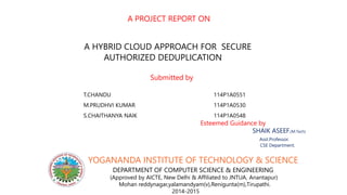 A PROJECT REPORT ON
A HYBRID CLOUD APPROACH FOR SECURE
AUTHORIZED DEDUPLICATION
Submitted by
T.CHANDU 114P1A0551
M.PRUDHVI KUMAR 114P1A0530
S.CHAITHANYA NAIK 114P1A0548
Esteemed Guidance by
SHAIK ASEEF.(M.Tech)
Asst.Professor.
CSE Department.
YOGANANDA INSTITUTE OF TECHNOLOGY & SCIENCE
DEPARTMENT OF COMPUTER SCIENCE & ENGINEERING
(Approved by AICTE, New Delhi & Affiliated to JNTUA, Anantapur)
Mohan reddynagar,yalamandyam(v),Renigunta(m),Tirupathi.
2014-2015
 