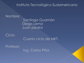 Instituto Tecnológico Sudamericano Nombre: 		 Santiago Guamán 		Diego Lema 		Juan piedra Ciclo: 		 Cuarto ciclo de MKT. Profesor: 		 Ing. Carlos Piña 