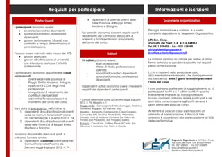 Requisiti per partecipare                                                             Informazioni e iscrizioni

                Partecipanti                            4. dipendenti di aziende aventi sede                            Segreteria organizzativa
                                                           nelle Provincie di Reggio Emilia,
I partecipanti dovranno essere:                            Modena e Bologna.
     lavoratori/lavoratrici dipendenti;                                                                    Per ogni informazione e iscrizioni, è a vostra
     lavoratori/lavoratrici professionisti        Tali aziende dovranno essere in regola con il            completa disposizione la Segreteria Organizzativa:
        dipendenti;                                versamento del contributo dello 0,30% e
     giovani (età massima 35 anni) con            aderenti a Fondoprofessioni al momento                   LEN Soc. Coop.
        contratto a tempo determinato o di         dell’avvio del corso.                                    Via Golfo dei Poeti, 1/A, 43126 PARMA
        somministrazione.                                                                                   Tel. 0521 038420 - Fax 0521 038499
                                                                                                            silvia.ghiretti@gruppolen.it
Possono essere coinvolti nella misura del 49%:                           Uditori                            beatrice.chierici@gruppolen.it
    giovani praticanti;
    giovani all’ultimo anno di università         Gli uditori potranno essere:                             Le iscrizioni saranno accettate per ordine di arrivo,
      che intendono praticare l’attività               -        liberi professionisti;                      ferme restando le condizioni descritte nei requisiti
      professionale.                                   -        titolari di studio professionale o          per la partecipazione.
                                                                azienda;
I partecipanti dovranno appartenere a studi            -        lavoratori/lavoratrici dipendenti;          L.E.N. vi assisterà nella produzione della
professionali:                                         -        lavoratori/lavoratrici professionisti       documentazione necessaria, che dovrà pervenire
    -      aventi sede nelle province di                        dipendenti.                                 via fax o email, entro 7 giorni lavorativi precedenti
           Reggio Emilia, Modena, Bologna;                                                                  l’inizio del corso.
    -      applicanti il CCNL degli studi          I dipendenti uditori dovranno avere i medesimi
           professionali;                          requisiti dei dipendenti partecipanti.                   I corsi potranno partire solo al raggiungimento di 10
    -      in regola con il versamento dei                                                                  partecipanti iscritti e 5-7 uditori iscritti, in quanto
           contributi previdenziali;                                                                        interamente finanziati da Fondoprofessioni.
    -      aderenti a Fondoprofessioni al                                                                   In caso contrario potranno essere posticipati e ne
                                                  * Comuni terremotati come da Decreto legge 6 giugno
           momento dell’avvio del corso.          2012, n. 74, Allegato n. 1:                               sarà data comunicazione agli iscritti almeno 4
                                                  Reggio Emilia - Campagnola Emilia, Correggio, Fabbrico,   giorni prima dell’inizio del corso.
Sarà data la precedenza, nell’ordine, a:          Novellara, Reggiolo, Rio Saliceto, Rolo.
    1. dipendenti di studi professionali aventi   Modena - Bomporto, Camposanto, Carpi, Cavezzo,            Al termine di ciascun corso sarà rilasciato un
       sede nei Comuni terremotati* come          Concordia sulla Secchia, Finale Emilia, Mirandola,        attestato di partecipazione. Il rilascio di tale
       da Decreto legge 6 giugno 2012, n. 74.     Medolla, Novi di Modena, Ravarino, San Felice sul         attestato è subordinato alla partecipazione all’80%
                                                  Panaro, San Possidonio, San Prospero, Soliera.            delle ore formative.
    2. dipendenti di studi professionali aventi
                                                  Bologna - Crevalcore, Galliera, Pieve di Cento, San
       sede nelle Provincie di Reggio Emilia,
                                                  Giovanni in Persiceto, San Pietro in Casale.
       Modena e Bologna.

In caso di disponibilità residua di posti, si
potranno iscrivere anche:
    3. dipendenti di aziende aventi sede nei                                                                                   Segreteria Organizzativa: LEN Soc. Coop.
                                                                                                                               Via Golfo dei Poeti, 1/A, 43126 PARMA
        Comuni terremotati* come da                                                                                            Tel. 0521 038420 - Fax 0521 038499
        Decreto legge 6 giugno 2012, n. 74;                                                                                    silvia.ghiretti@gruppolen.it
                                                                                                                               beatrice.chierici@gruppolen.it
 