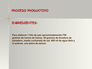 PROCESO PRODUCTIVO INGREDIENTES: Para elaborar 1 kilo de pan aproximadamente:750 gramos de harina de fuerza, 30 gramos de levadura de panadero, media cucharada de sal, 400 ml de agua tibia y si quieres, una pizca de azúcar. 