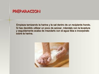 PREPARACION Empieza tamizando la harina y la sal dentro de un recipiente hondo. Si has decidido utilizar un poco de azúcar, mézclalo con la levadura y seguidamente acaba de mezclarlo con el agua tibia e incorpóralo sobre la harina. 