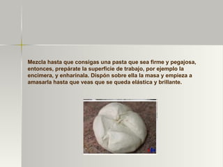 Mezcla hasta que consigas una pasta que sea firme y pegajosa, entonces, prepárate la superficie de trabajo, por ejemplo la encimera, y enharínala. Dispón sobre ella la masa y empieza a amasarla hasta que veas que se queda elástica y brillante. 