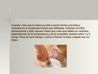 Cuando veas que la masa ya esté a punto forma una bola y colócala en el recipiente hondo que utilizaste. Cúbrela con film transparente y deja reposar hasta que veas que dobla su volumen, dependiendo de la temperatura y de la humedad, tardará entre 1 y 2 horas. Pasa de este tiempo, vuelve a formar la bola y tápala con un trapo. 
