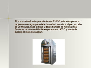 El horno deberá estar precalentado a 220º C y deberás poner un recipiente con agua para darle humedad. Introduce el pan, al cabo de 20 minutos, saca el agua y déjalo hornear 15 minutos más. Entonces reduce también la temperatura a 190º C y mantenla durante el resto de cocción. 