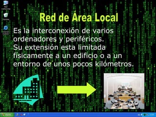 En definitiva, permite que dos o más máquinas se comuniquen. Es la interconexión de varios ordenadores y periféricos.  Su extensión esta limitada físicamente a un edificio o a un entorno de unos pocos kilómetros.   Red de Área Local 
