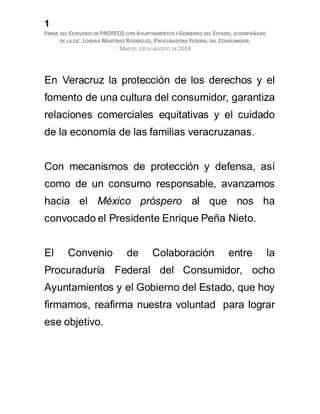 1
FIRMA DEL CONVENIO DEPROFECO CON AYUNTAMIENTOS Y GOBIERNO DEL ESTADO, ACOMPAÑADO
DE LA LIC. LORENA MARTÍNEZ RODRÍGUEZ, PROCURADORA FEDERAL DEL CONSUMIDOR.
MARTES 19 DE AGOSTO DE 2014
En Veracruz la protección de los derechos y el
fomento de una cultura del consumidor, garantiza
relaciones comerciales equitativas y el cuidado
de la economía de las familias veracruzanas.
Con mecanismos de protección y defensa, así
como de un consumo responsable, avanzamos
hacia el México próspero al que nos ha
convocado el Presidente Enrique Peña Nieto.
El Convenio de Colaboración entre la
Procuraduría Federal del Consumidor, ocho
Ayuntamientos y el Gobierno del Estado, que hoy
firmamos, reafirma nuestra voluntad para lograr
ese objetivo.
 