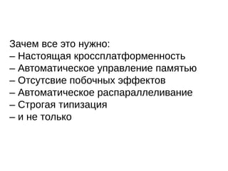 Зачем все это нужно:
– Настоящая кроссплатформенность
– Автоматическое управление памятью
– Отсутсвие побочных эффектов
– Автоматическое распараллеливание
– Строгая типизация
– и не только
 