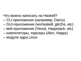 Что можно написать на Haskell?
– CLI-приложения (например, Darcs)
– GUI-приложения (wxHaskell, gtk2hs, etc)
– веб-приложения (Yesod, Happstack, etc)
– компиляторы, парсеры (Alex, Happy)
– модули ядра Linux
 