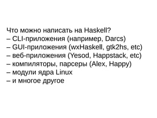 Что можно написать на Haskell?
– CLI-приложения (например, Darcs)
– GUI-приложения (wxHaskell, gtk2hs, etc)
– веб-приложения (Yesod, Happstack, etc)
– компиляторы, парсеры (Alex, Happy)
– модули ядра Linux
– и многое другое
 