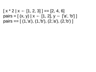 [ x * 2 | x ← [1, 2, 3] ] == [2, 4, 6]
pairs = [ (x, y) | x ← [1, 2], y ← ['a', 'b'] ]
pairs == [ (1,'a'), (1,'b'), (2,'a'), (2,'b') ]
 