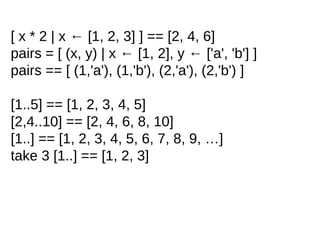 [ x * 2 | x ← [1, 2, 3] ] == [2, 4, 6]
pairs = [ (x, y) | x ← [1, 2], y ← ['a', 'b'] ]
pairs == [ (1,'a'), (1,'b'), (2,'a'), (2,'b') ]
[1..5] == [1, 2, 3, 4, 5]
[2,4..10] == [2, 4, 6, 8, 10]
[1..] == [1, 2, 3, 4, 5, 6, 7, 8, 9, …]
take 3 [1..] == [1, 2, 3]
 