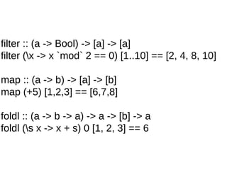 filter :: (a -> Bool) -> [a] -> [a]
filter (x -> x `mod` 2 == 0) [1..10] == [2, 4, 8, 10]
map :: (a -> b) -> [a] -> [b]
map (+5) [1,2,3] == [6,7,8]
foldl :: (a -> b -> a) -> a -> [b] -> a
foldl (s x -> x + s) 0 [1, 2, 3] == 6
 