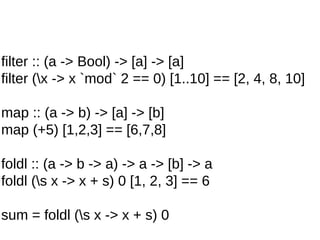 filter :: (a -> Bool) -> [a] -> [a]
filter (x -> x `mod` 2 == 0) [1..10] == [2, 4, 8, 10]
map :: (a -> b) -> [a] -> [b]
map (+5) [1,2,3] == [6,7,8]
foldl :: (a -> b -> a) -> a -> [b] -> a
foldl (s x -> x + s) 0 [1, 2, 3] == 6
sum = foldl (s x -> x + s) 0
 