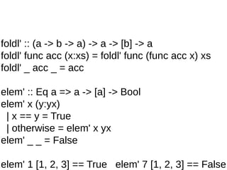 foldl' :: (a -> b -> a) -> a -> [b] -> a
foldl' func acc (x:xs) = foldl' func (func acc x) xs
foldl' _ acc _ = acc
elem' :: Eq a => a -> [a] -> Bool
elem' x (y:yx)
| x == y = True
| otherwise = elem' x yx
elem' _ _ = False
elem' 1 [1, 2, 3] == True elem' 7 [1, 2, 3] == False
 