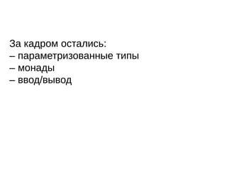 За кадром остались:
– параметризованные типы
– монады
– ввод/вывод
 