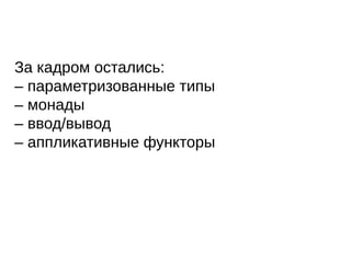 За кадром остались:
– параметризованные типы
– монады
– ввод/вывод
– аппликативные функторы
 