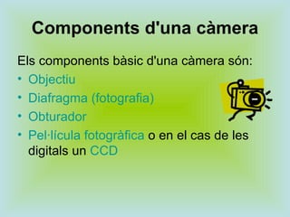 Components d'una càmera Els components bàsic d'una càmera són: Objectiu   Diafragma (fotografia)   Obturador   Pel·lícula fotogràfica  o en el cas de les digitals un  CCD 
