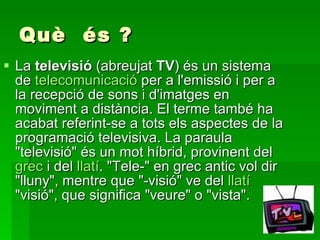 Què  és ? La  televisió  (abreujat  TV ) és un sistema de  telecomunicació  per a l'emissió i per a la recepció de sons i d'imatges en moviment a distància. El terme també ha acabat referint-se a tots els aspectes de la programació televisiva. La paraula "televisió" és un mot híbrid, provinent del  grec  i del  llatí . "Tele-" en grec antic vol dir "lluny", mentre que "-visió" ve del  llatí  "visió", que significa "veure" o "vista". 