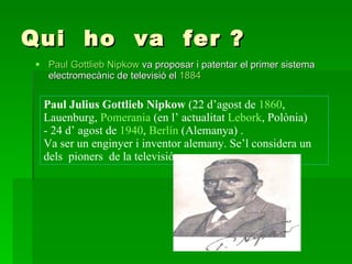 Qui  ho  va  fer ? Paul  Gottlieb  Nipkow  va proposar i patentar el primer sistema electromecànic de televisió el  1884   Paul Julius Gottlieb Nipkow  (22 d’agost de  1860 , Lauenburg,  Pomerania  (en l’ actualitat  Lebork , Polònia)  - 24 d’ agost de  1940 ,  Berlín  (Alemanya) . Va ser un enginyer i inventor alemany. Se’l considera un dels  pioners  de la televisió. 