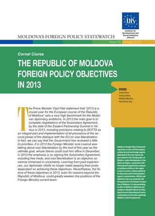 Moldova’s Foreign Policy Statewatch
Institute for
Development and
Social Initiatives
„Viitorul”
Cornel Ciurea
Moldova’s Foreign Policy Statewatch
represents a series of brief analyses,
written by local and foreign experts,
dedicated to the most topical sub-
jects related to the foreign policy of
Moldova, major developments in the
Black Sea Region, cooperation with
international organizations and pea-
ce building activities in the region.
It aims to create a common platform
for discussion and to bring together
experts, commentators, officials and
diplomats who are concerned with
the perspectives of European Integra-
tion of Moldova. It is also pertaining
to offer to Moldova’s diplomats and
analysts a valuable tribune for deba-
ting the most interesting and contro-
versial points of view that could help
Moldova to find its path to EU.
The Republic of moldova
foreign policy objectives
in 2013
T
he Prime Minister Vlad Filat statement that “2013 is a
crucial year for the European course of the Republic
of Moldova” sets a very high benchmark for the Moldo-
van diplomacy ambitions. In 2013 the main goal is to
complete negotiations of the Association Agreement,
by the date of the Eastern Partnership Summit in Vil-
nius in 2013, including provisions relating to DCFTA as
an integral part and implementation of all provisions of the se-
cond phase of the dialogue with the EU on visa liberalization.
In fact, we can say that the Government has reviewed a little
its priorities- if in 2012 the Foreign Minister Iurie Leancă was
talking about visa liberalization by the end of this year as the
ultimate goal, whose failure could cost him office in December,
in 2013 the emphasis is on signing the Association Agreement,
including free trade, and visa liberalization is an objective so-
mehow immersed in uncertainty. Learning from past experien-
ces, our diplomatic chiefs no longer make keeping their posts
dependant on achieving these objectives. Nevertheless, the fa-
ilure of these objectives in 2013, even for reasons beyond the
Republic of Moldova, could greatly weaken the positions of the
Foreign Ministry current team.
Issue 59, January 2013
Board:
Cornel Ciurea
Cristian Ghinea
Witold Rodkiewicz
Hans Martin Sieg
 