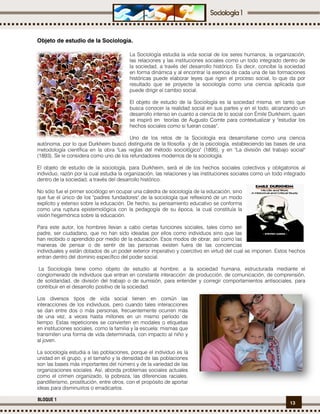 13
BLOQUE 1
Objeto de estudio de la Sociología.
La Sociología estudia la vida social de los seres humanos, la organización,
las relaciones y las instituciones sociales como un todo integrado dentro de
la sociedad, a través del desarrollo histórico. Es decir, concibe la sociedad
en forma dinámica y al encontrar la esencia de cada una de las formaciones
históricas puede elaborar leyes que rigen el proceso social, lo que da por
resultado que se proyecte la sociología como una ciencia aplicada que
puede dirigir el cambio social.
El objeto de estudio de la Sociología es la sociedad misma, en tanto que
busca conocer la realidad social en sus partes y en el todo, alcanzando un
desarrollo intenso en cuanto a ciencia de lo social con Émile Durkheim, quien
se inspiró en teorías de Augusto Comte para contextualizar y "estudiar los
hechos sociales como si fueran cosas".
Uno de los retos de la Sociología era desarrollarse como una ciencia
autónoma, por lo que Durkheim buscó distinguirla de la filosofía y de la psicología, estableciendo las bases de una
metodología científica en la obra "Las reglas del método sociológico" (1895), y en "La división del trabajo social"
(1893). Se le considera como uno de los refundadores modernos de la sociología.
El objeto de estudio de la sociología, para Durkheim, será el de los hechos sociales colectivos y obligatorios al
individuo, razón por la cual estudia la organización, las relaciones y las instituciones sociales como un todo integrado
dentro de la sociedad, a través del desarrollo histórico.
No sólo fue el primer sociólogo en ocupar una cátedra de sociología de la educación, sino
que fue el único de los "padres fundadores" de la sociología que reflexionó de un modo
explícito y extenso sobre la educación. De hecho, su pensamiento educativo se conforma
como una ruptura epistemológica con la pedagogía de su época, la cual constituía la
visión hegemónica sobre la educación.
Para este autor, los hombres llevan a cabo ciertas funciones sociales, tales como ser
padre, ser ciudadano, que no han sido ideadas por ellos como individuos sino que las
han recibido o aprendido por medio de la educación. Esos modos de obrar, así como las
maneras de pensar o de sentir de las personas existen fuera de las conciencias
individuales y están dotados de un poder exterior imperativo y coercitivo en virtud del cual se imponen. Estos hechos
entran dentro del dominio específico del poder social.
La Sociología tiene como objeto de estudio al hombre; a la sociedad humana, estructurada mediante el
conglomerado de individuos que entran en constante interacción: de producción, de comunicación, de comprensión,
de solidaridad, de división del trabajo o de sumisión, para entender y corregir comportamientos antisociales, para
contribuir en el desarrollo positivo de la sociedad.
Los diversos tipos de vida social tienen en común las
interacciones de los individuos, pero cuando tales interacciones
se dan entre dos o más personas, frecuentemente ocurren más
de una vez, a veces hasta millones en un mismo período de
tiempo. Estas repeticiones se convierten en modales o etiquetas
en instituciones sociales, como la familia y la escuela: mismas que
transmiten una forma de vida determinada, con impacto al niño y
al joven.
La sociología estudia a las poblaciones, porque el individuo es la
unidad en el grupo, y el tamaño y la densidad de las poblaciones
son las bases más importantes del número y de la variedad de las
organizaciones sociales. Así, aborda problemas sociales actuales
como el crimen organizado, la pobreza, las diferencias raciales,
pandillerismo, prostitución, entre otros, con el propósito de aportar
ideas para disminuirlos o erradicarlos.
 