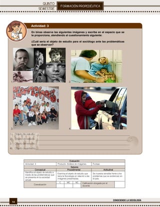 14
CONOCIENDO LA SOCIOLOGÍA
.
EvaluaciónEvaluaciónEvaluaciónEvaluación
Actividad: 3 Producto: Análisis de imágenes. Puntaje:
SaberesSaberesSaberesSaberes
ConceptualConceptualConceptualConceptual ProcedimentalProcedimentalProcedimentalProcedimental ActitudinalActitudinalActitudinalActitudinal
Identifica el objeto de estudio a
través de las problemáticas que
se presenta en la sociedad
actual.
Examina el objeto de estudio que
tiene la Sociología en relación a las
imágenes presentadas.
Se muestra sensible frente a los
problemas que se evidencian en
el país.
Coevaluación
C MC NC Calificación otorgada por el
docente
En binas observa las siguientes imágenes y escribe en el espacio que se
te proporciona, atendiendo al cuestionamiento siguiente:
¿Cuál sería el objeto de estudio para el sociólogo ante las problemáticas
que se observan?
1. 2.
3. 4.
1. Objeto de estudio ________________________________________________________________________
2. Objeto de estudio ________________________________________________________________________
3. Objeto de estudio ________________________________________________________________________
4. Objeto de estudio ________________________________________________________________________
Actividad: 3
 