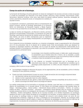 15
BLOQUE 1
Campo de acción de la Sociología.
La formación del Sociólogo encuentra aplicación en áreas de investigación de acciones comunes a todos los grupos
y a todas las sociedades que relacionen a las clases sociales, estructura, rango movilidad, discriminación, poder,
democracia, derechos humanos, entre otros, para efecto de planear políticas públicas, desarrollar estrategias de
control, crecimiento y desarrollo social, en búsqueda de la calidad y la
equidad humana.
La preparación conceptual y aprendizaje sobre el comportamiento de
grupos humanos, permite al sociólogo desarrollarse en la Docencia
dentro de Instituciones de Educación Superior y Media Superior,
mismas en las que desarrolla a la vez tareas de Investigación aplicada.
La labor en Centros de Integración y de Atención la familia, permite la
aportación de aprendizajes conductuales y la orientación por parte del
Sociólogo, para observar situaciones de carácter social que influyen en
tales hechos, así como el definir orientaciones para su tratamiento
público , familiar y social, en trabajo interdisciplinario con psicólogos y
trabajadores sociales .
Con el desarrollo de las sociedades modernas y su inherente complejidad, surge la especialización de la Sociología
con el fin de profundizar más en el estudio de la realidad social. Entre las principales ramas que destacan se
encuentra la Sociología industrial o del trabajo, que se ocupa de estudiar las disposiciones institucionales de la
actividad industrial; la sociología de la educación, que utiliza los conceptos, modelos y teorías propios, para entender
la educación en su dimensión social.
La sociología, como disciplina científica posee un doble valor: puede enriquecer
la comprensión que el hombre tiene de sí mismo y de su sociedad; y puede
contribuir a la solución de los problemas a que él se enfrenta al tratar de realizar
y mantener el tipo de sociedad en la que desea vivir.
En sus orígenes se consideró frecuentemente que la Sociología era un
instrumento para tratar los “males sociales”. Actualmente se considera que la
Sociología puede proporcionar un criterio útil para interpretar y comprender el
complejo y difícil mundo en el que vivimos.
• Los sociólogos investigan la estructura de grupos, de las organizaciones y de las sociedades y cómo el individuo
interactúa en esos diferentes contextos.
• Puesto que todo comportamiento humano es social, el objeto de estudio de la sociología comprende desde
• las relaciones internas de la familia hasta la multitud,
• desde el crimen organizado hasta los cultos religiosos,
• desde las divisiones de raza, género y clase social hasta las creencias compartidas de la cultura común y
• desde la sociología del trabajo hasta la sociología del deporte.
Las salidas profesionales de los licenciados en sociología son diversas, pues éste tiene a su disposición un amplio
abanico de posibilidades en el mercado laboral. El Libro Blanco de sociología establece diez grandes áreas de
trabajo: - Sociología política. - Asesor político. - Intervención Social, familiar y comunitaria. - Técnico en cuenta y
análisis de datos. - Recursos Humanos. - Educación. - Investigación Social Aplicada (Aquí se incluyen los estudios
sociales propiamente dichos, la investigación de mercados y la investigación de opinión pública). - Políticas Públicas.
- Marketing - Análisis demográficos. Además de los recursos humanos, en el ámbito empresarial, los sociólogos
destacan por tener un gran campo de trabajo en la investigación de mercados, la opinión pública y el marketing. Esto
es así porque el sociólogo realiza un estudio integrador del consumo como práctica social, así como de sus
representaciones simbólicas, imágenes de marca o estrategias de comercialización. Además, los sociólogos están
capacitados para analizar la opinión pública, el diseño y la aplicación de estrategias de comunicación en todo tipo de
organizaciones, los estudios de comportamiento, actitudes y opiniones de diferentes grupos sociales.
 