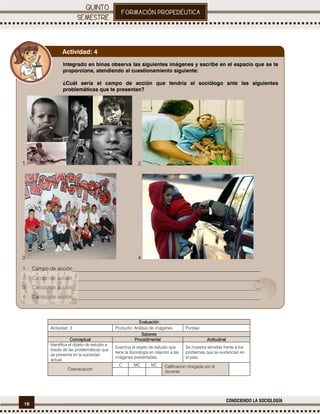 16
CONOCIENDO LA SOCIOLOGÍA
.
EvaluaciónEvaluaciónEvaluaciónEvaluación
Actividad: 3 Producto: Análisis de imágenes. Puntaje:
SaberesSaberesSaberesSaberes
ConceptualConceptualConceptualConceptual ProcedimentalProcedimentalProcedimentalProcedimental ActitudinalActitudinalActitudinalActitudinal
Identifica el objeto de estudio a
través de las problemáticas que
se presenta en la sociedad
actual.
Examina el objeto de estudio que
tiene la Sociología en relación a las
imágenes presentadas.
Se muestra sensible frente a los
problemas que se evidencian en
el país.
Coevaluación
C MC NC Calificación otorgada por el
docente
Integrado en binas observa las siguientes imágenes y escribe en el espacio que se te
proporciona, atendiendo al cuestionamiento siguiente:
¿Cuál sería el campo de acción que tendría el sociólogo ante las siguientes
problemáticas que te presentan?
1. 2.
3 4.
1. Campo de acción________________________________________________________________________
2. Campo de acción________________________________________________________________________
3. Campo de acción________________________________________________________________________
4. Campo de acción________________________________________________________________________
Actividad: 4
 