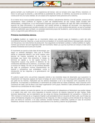 21
BLOQUE 1
genera también una modificación en la experiencia del tiempo: este es tomado como algo efímero, transitorio; el
futuro no será igual al presente, y está definida la posibilidad de cambio; en definitiva, las acciones se orientan a la
construcción de una nueva realidad, de una utopía como aspiración tanto personal como colectiva.
En el interior de la nueva sociedad aparecen nuevos conflictos, radicalmente distintos a los del pasado, producto del
industrialismo. Estos conflictos se originan a partir del establecimiento de dos nuevas clases sociales bien
diferenciadas y antagónicas: la ya mencionada burguesía (que para mediados del siglo XIX había consolidado su
posición de clase dominante) y el proletariado, que revistió siempre la categoría de dominado. Los argumentos
utilizados por la burguesía para acceder al poder se le volverán en su contra durante este período, ya que la movilidad
social que defendían para combatir a la sociedad estamental propia del feudalismo, será tomada por el proletariado
como un argumento para defensa de su situación.
Primeros movimientos obreros.
El LudismoLudismoLudismoLudismo (luddism en inglés) fue un movimiento obrero que adquirió auge en Inglaterra a partir del odio
incondicional hacia las máquinas, y cuyas acciones se basaban en la revuelta espontánea y desorganizada, atacando
con frecuencia a los instrumentos de producción. Sus seguidores se llamaban Ludistas o luditas (luddites en inglés),
nombre que tomaron del semi legendario líder del movimiento, Need Lud, que fue el primero en romper un telar como
protesta iniciándose así la lucha por el poder.
El movimiento se oponía a toda clase de tecnología, que
según su vertiente ideológica, hace que el hombre
pierda su capacidad laboral y por ende creativa, para
servirse de manera esclavista de las formas de
tecnología, que hacen más productivo el trabajo en
términos de rapidez y no del capital humano. El
maquinismo supuso muy pronto el deterioro de las
condiciones laborales de los obreros y, al principio, dejó
a muchos sin trabajo. Por ello, en las primeras décadas
del siglo se produjeron muchos levantamientos de
obreros y campesinos que protestaban contra la
introducción de las máquinas y la generalización del
sistema fabril.
El Ludismo surgió como una primera respuesta violenta a las crecientes tasas de desempleo que supusieron la
implantación de máquinas capaces de hacer el trabajo de varios hombres, con la consiguiente pérdida del empleo
por parte de los mismos, implicando que los obreros empezaran a ver a las máquinas como causantes de sus
problemas. Ya empezaba a manifestarse un sentimiento de unidad entre las clases proletarias, mejor conocido como
conciencia de clase, que les lleva a una mejor organización como grupo, llevando a cabo protestas pacíficas para la
mejora de sus condiciones de vida y trabajo.
La disolución violenta, por parte del ejército, de una manifestación de trabajadores en Nottingham que pedían trabajo
y un salario más justo, tuvo como respuesta el incendio nocturno de sesenta máquinas de tejer medias. Estas
acciones destructivas, que se extendieron por las zonas de intensa industrialización de Lancashire y Yorkshire en
1812, tomaron el nombre de un imaginario Capitán Ludd (probablemente en recuerdo de Ned Ludd), que firmaba las
cartas intimidatorias dirigidas a los propietarios de las máquinas. En ellas se exigía la pronta retirada de las máquinas
para una fecha en concreto, o en caso contrario, enviaría hombres a destruirlas, quienes en caso de encontrar
resistencia, tendrían incluso su autorización para asesinar a los dueños y destruir las propiedades.
 