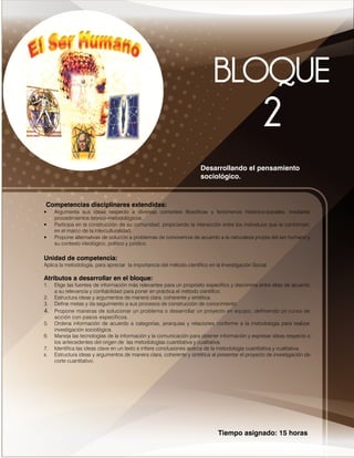Tiempo asignado: 15 horas
Desarrollando el pensamiento
sociológico.
Competencias disciplinares extendidas:
• Argumenta sus ideas respecto a diversas corrientes filosóficas y fenómenos histórico-sociales, mediante
procedimientos teórico-metodológicos.
• Participa en la construcción de su comunidad, propiciando la interacción entre los individuos que la conforman,
en el marco de la interculturalidad.
• Propone alternativas de solución a problemas de convivencia de acuerdo a la naturaleza propia del ser humano y
su contexto ideológico, político y jurídico.
Unidad de competencia:
Aplica la metodología, para apreciar la importancia del método científico en la Investigación Social.
Atributos a desarrollar en el bloque:
1. Elige las fuentes de información más relevantes para un propósito específico y discrimina entre ellas de acuerdo
a su relevancia y confiabilidad para poner en práctica el método científico.
2. Estructura ideas y argumentos de manera clara, coherente y sintética.
3. Define metas y da seguimiento a sus procesos de construcción de conocimiento.
4. Propone maneras de solucionar un problema o desarrollar un proyecto en equipo, definiendo un curso de
acción con pasos específicos.
5. Ordena información de acuerdo a categorías, jerarquías y relaciones conforme a la metodología para realizar
investigación sociológica.
6. Maneja las tecnologías de la información y la comunicación para obtener información y expresar ideas respecto a
los antecedentes del origen de las metodologías cuantitativa y cualitativa.
7. Identifica las ideas clave en un texto e infiere conclusiones acerca de la metodología cuantitativa y cualitativa.
8. Estructura ideas y argumentos de manera clara, coherente y sintética al presentar el proyecto de investigación de
corte cuantitativo.
 