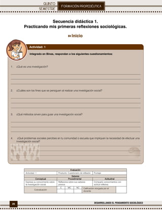 26 DESARROLLANDO EL PENSAMIENTO SOCIOLÓGICO
.
Secuencia didáctica 1.
Practicando mis primeras reflexiones sociológicas.
Inicio
EEEEvaluaciónvaluaciónvaluaciónvaluación
Actividad: 1 Producto: Cuestionario de reflexión. Puntaje:
SaberesSaberesSaberesSaberes
ConceptualConceptualConceptualConceptual ProcedimentalProcedimentalProcedimentalProcedimental ActitudinalActitudinalActitudinalActitudinal
Expresa su conocimiento sobre
la investigación social.
Reflexiona sobre sus saberes
previos.
Comparte conocimientos con
actitud reflexiva.
Coevaluación
C MC NC Calificación otorgada por el
docente
Integrado en Binas, respondan a los siguientes cuestionamientos:
1. ¿Qué es una investigación?
__________________________________________________________________________________________________
__________________________________________________________________________________________________
__________________________________________________________________________________________________
2. ¿Cuáles son los fines que se persiguen al realizar una investigación social?
__________________________________________________________________________________________________
__________________________________________________________________________________________________
__________________________________________________________________________________________________
3. ¿Qué métodos sirven para guiar una investigación social?
__________________________________________________________________________________________________
__________________________________________________________________________________________________
__________________________________________________________________________________________________
4. ¿Qué problemas sociales percibes en tu comunidad o escuela que impliquen la necesidad de efectuar una
investigación social?
__________________________________________________________________________________________________
__________________________________________________________________________________________________
__________________________________________________________________________________________________
__________________________________________________________________________________________________
Actividad: 1
 